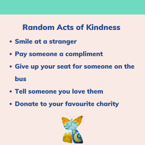 Random Acts of Kindness: Smile at a stranger, pay someone a compliment, give up your seat for someone on the bus, tell someone you love them, donate to your favourite charity